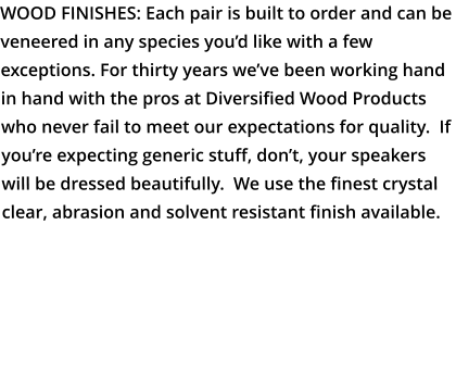 WOOD FINISHES: Each pair is built to order and can be veneered in any species you’d like with a few exceptions. For thirty years we’ve been working hand in hand with the pros at Diversified Wood Products who never fail to meet our expectations for quality.  If you’re expecting generic stuff, don’t, your speakers will be dressed beautifully.  We use the finest crystal clear, abrasion and solvent resistant finish available.   LINK TO DIVERSIFIED WOOD PRODUCTS GALLERY